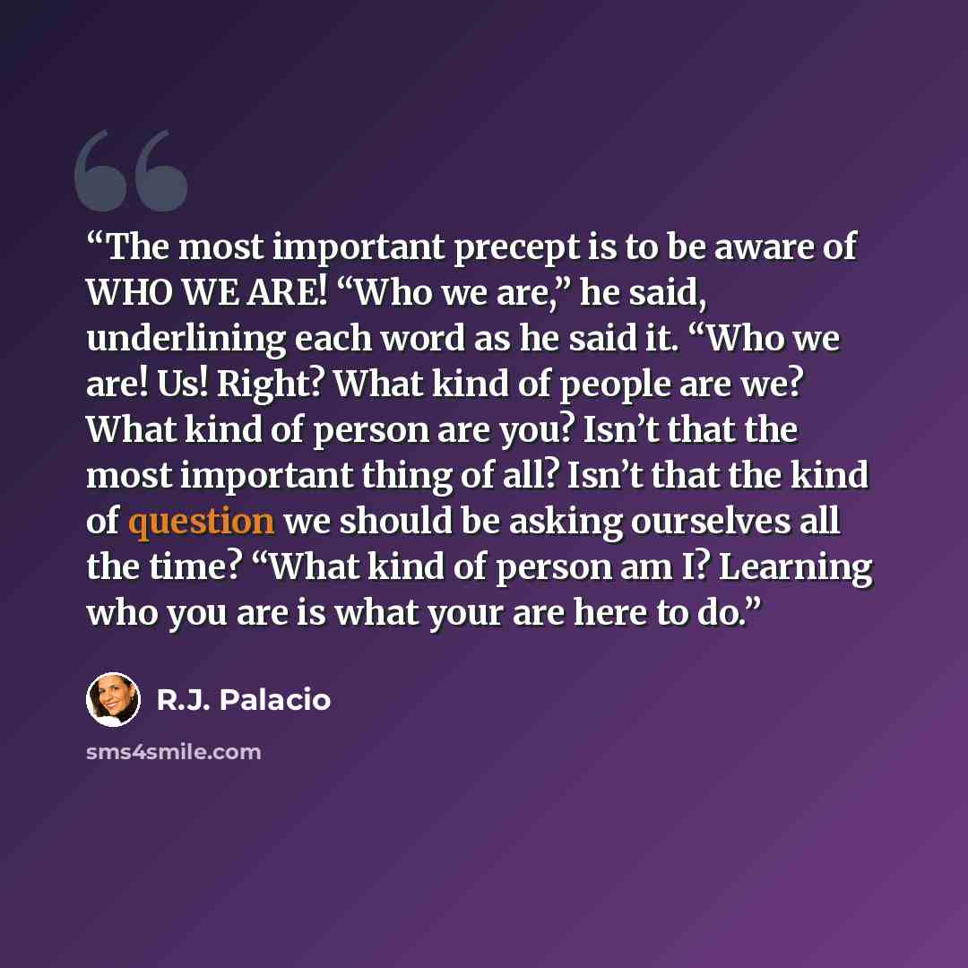 “The most important precept is to be aware of WHO WE ARE! “Who we are,” he said, underlining each word as he said it. “Who we are! Us! Right? What kind of people are we? What kind of person are you? Isn’t that the most important thing of all? Isn’t that the kind of question we should be asking…” quote by R.J. Palacio