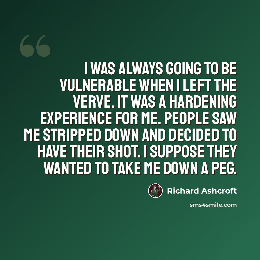 “I was always going to be vulnerable when I left the Verve. It was a hardening experience for me. People saw me stripped down and decided to have their shot. I suppose they wanted to take me down a peg.” quote by Richard Ashcroft