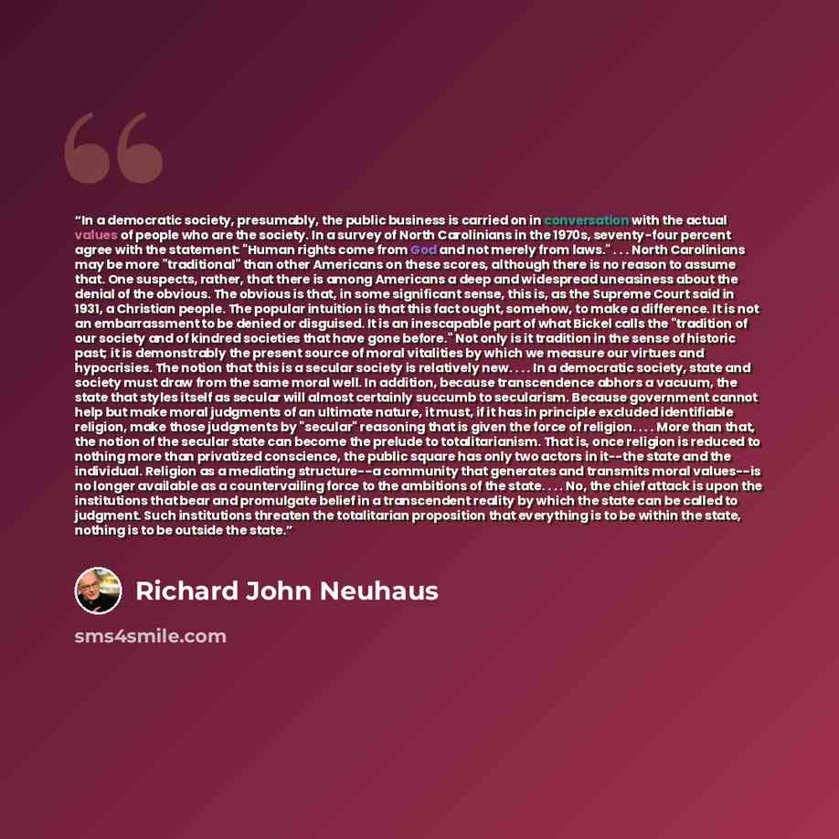 “In a democratic society, presumably, the public business is carried on in conversation with the actual values of people who are the society. In a survey of North Carolinians in the 1970s, seventy-four percent agree with the statement: "Human rights come from God and not merely from laws."…” quote by Richard John Neuhaus