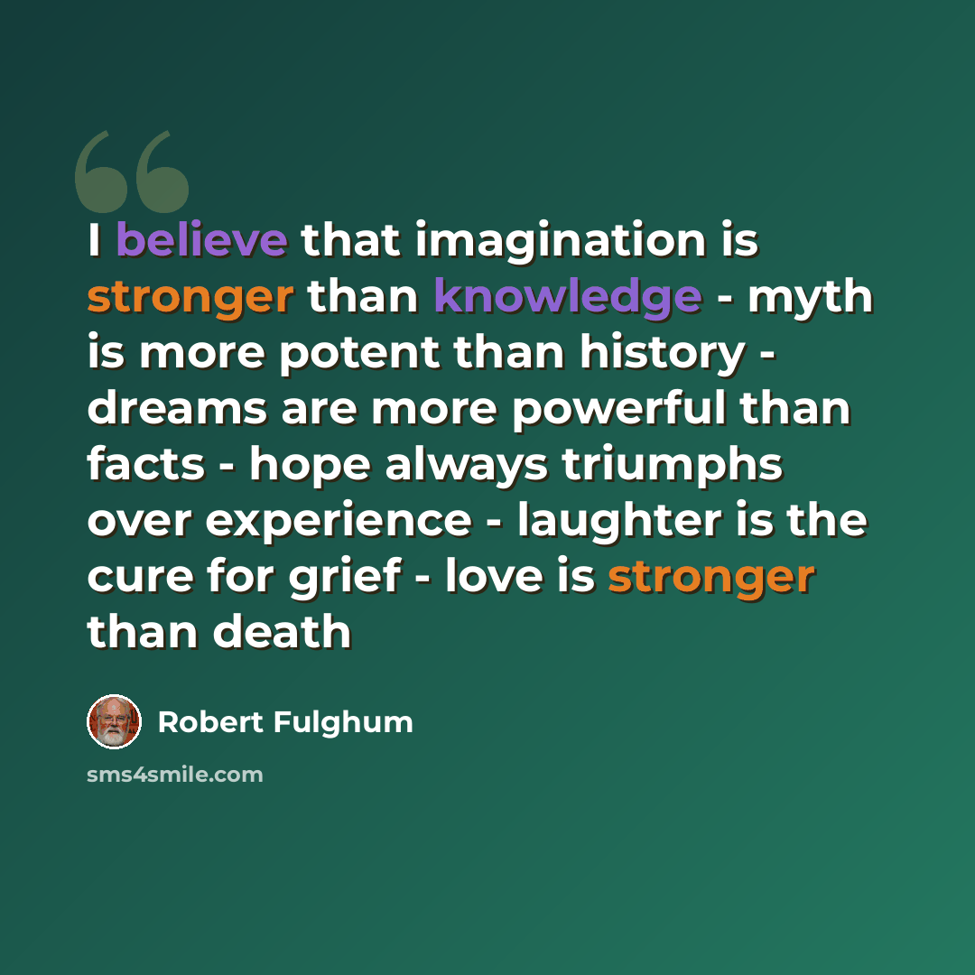 “I believe that imagination is stronger than knowledge - myth is more potent than history - dreams are more powerful than facts - hope always triumphs over experience - laughter is the cure for grief - love is stronger than death” quote by Robert Fulghum