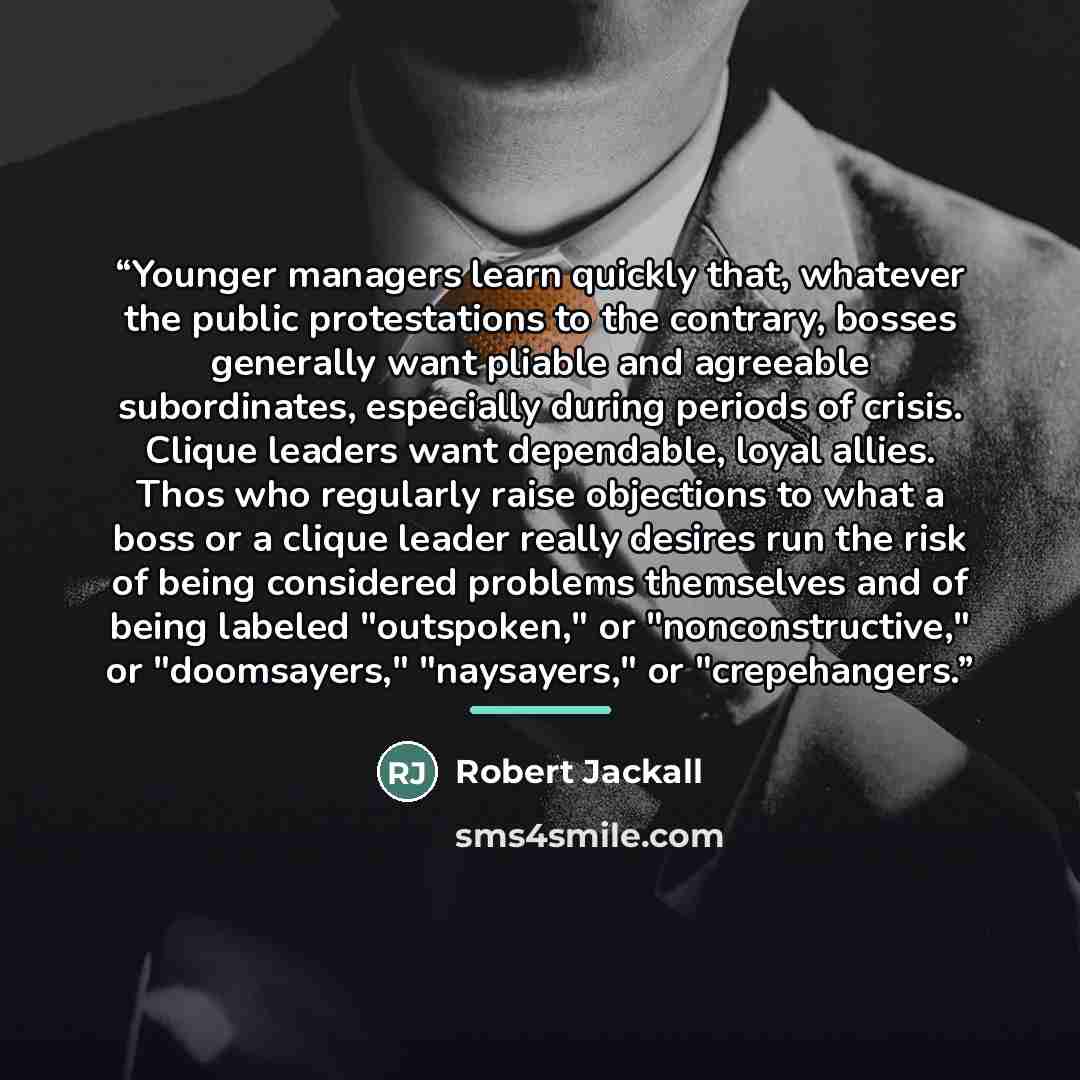 “Younger managers learn quickly that, whatever the public protestations to the contrary, bosses generally want pliable and agreeable subordinates, especially during periods of crisis. Clique leaders want dependable, loyal allies. Thos who regularly raise objections to what a boss or a clique leader…” quote by Robert Jackall