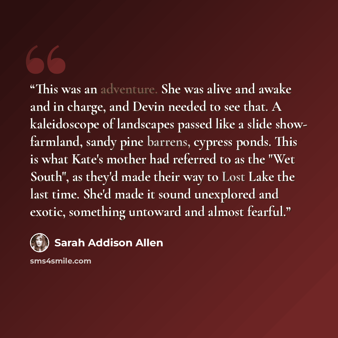 “This was an adventure. She was alive and awake and in charge, and Devin needed to see that. A kaleidoscope of landscapes passed like a slide show- farmland, sandy pine barrens, cypress ponds. This is what Kate's mother had referred to as the "Wet South", as they'd made their way to Lost Lake the…” quote by Sarah Addison Allen