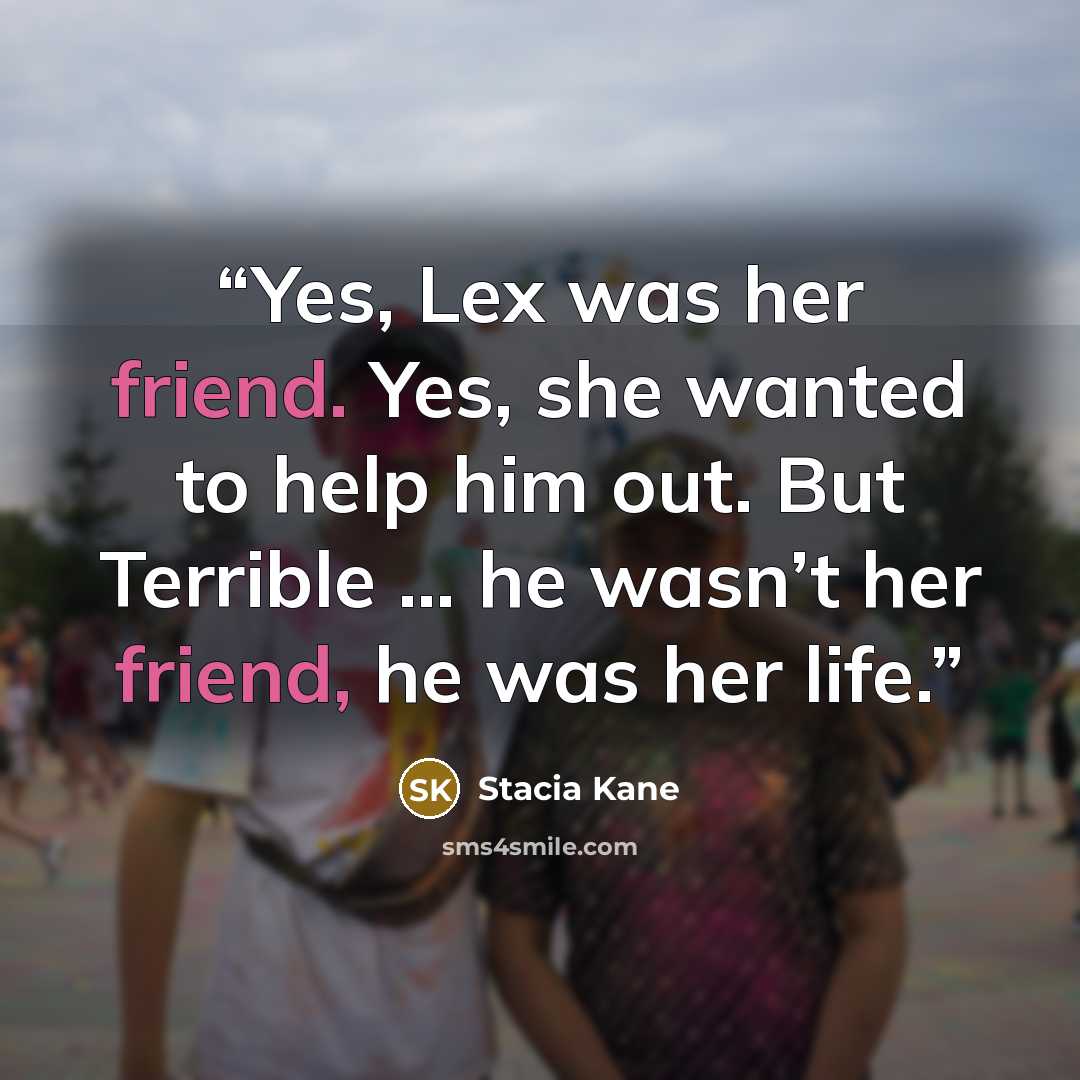 “Yes, Lex was her friend. Yes, she wanted to help him out. But Terrible … he wasn’t her friend, he was her life.” quote by Stacia Kane