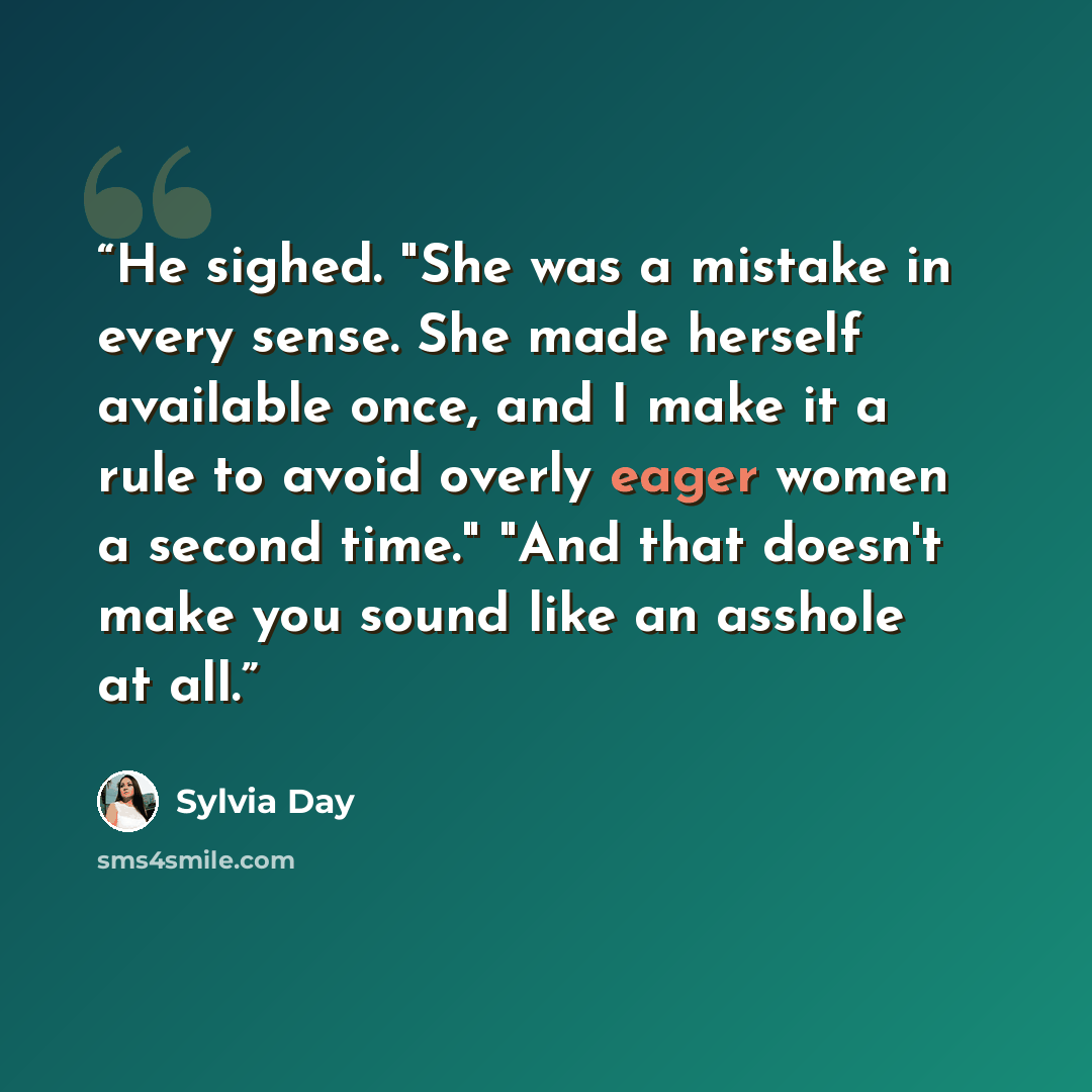 “He sighed. "She was a mistake in every sense. She made herself available once, and I make it a rule to avoid overly eager women a second time." "And that doesn't make you sound like an asshole at all.” quote by Sylvia Day