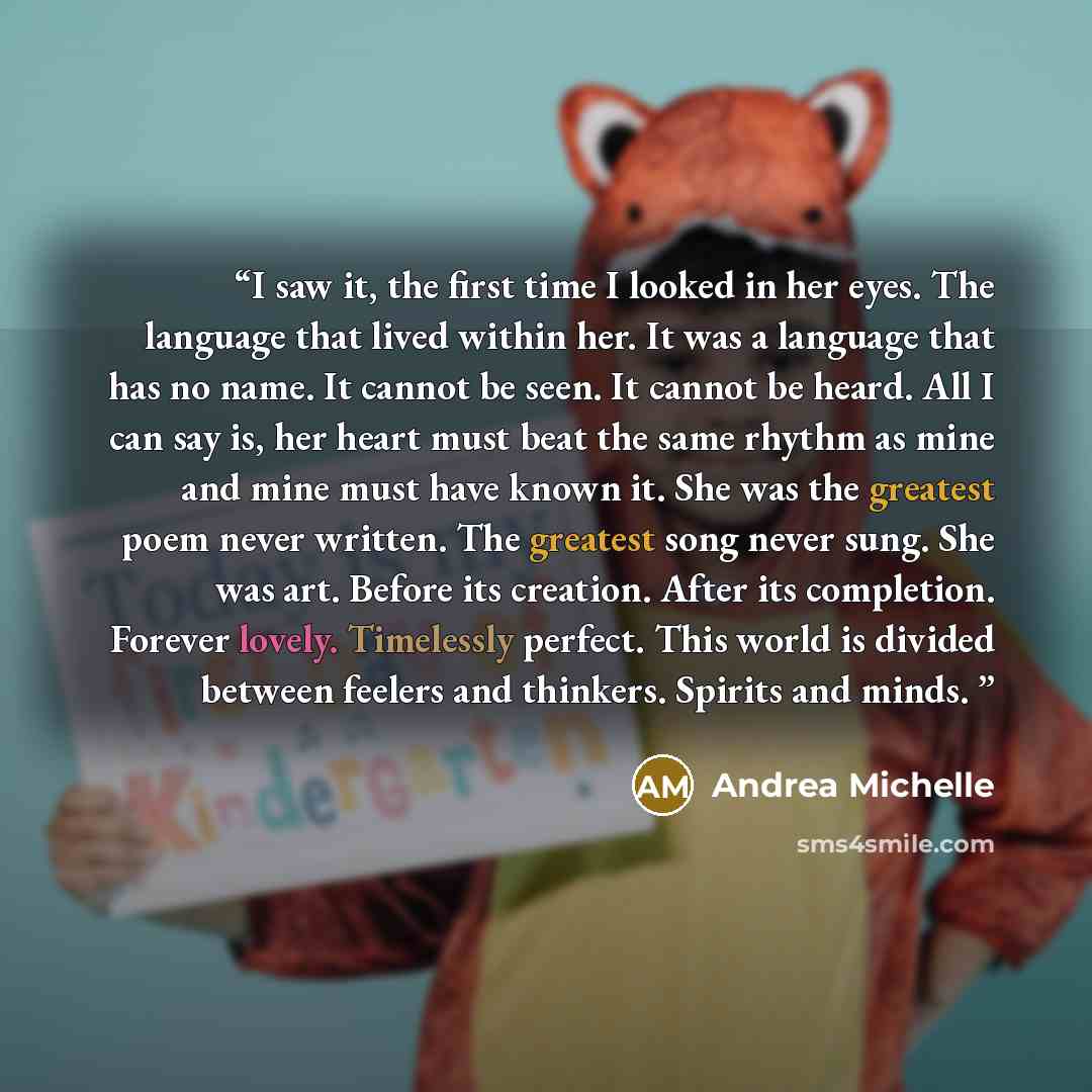 “I saw it, the first time I looked in her eyes. The language that lived within her. It was a language that has no name. It cannot be seen. It cannot be heard. All I can say is, her heart must beat the same rhythm as mine and mine must have known it. She was the greatest poem never written. The…” quote by Andrea Michelle