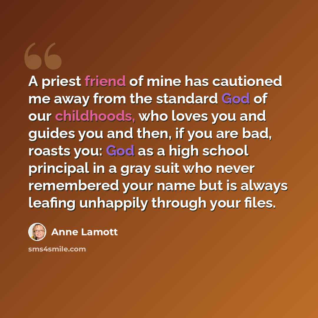 “A priest friend of mine has cautioned me away from the standard God of our childhoods, who loves you and guides you and then, if you are bad, roasts you: God as a high school principal in a gray suit who never remembered your name but is always leafing unhappily through your files.” quote by Anne Lamott
