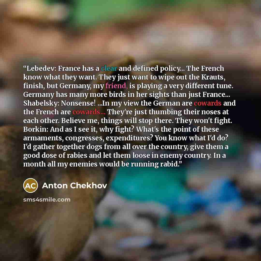 “Lebedev: France has a clear and defined policy... The French know what they want. They just want to wipe out the Krauts, finish, but Germany, my friend, is playing a very different tune. Germany has many more birds in her sights than just France... Shabelsky: Nonsense! ...In my view the German are…” quote by Anton Chekhov