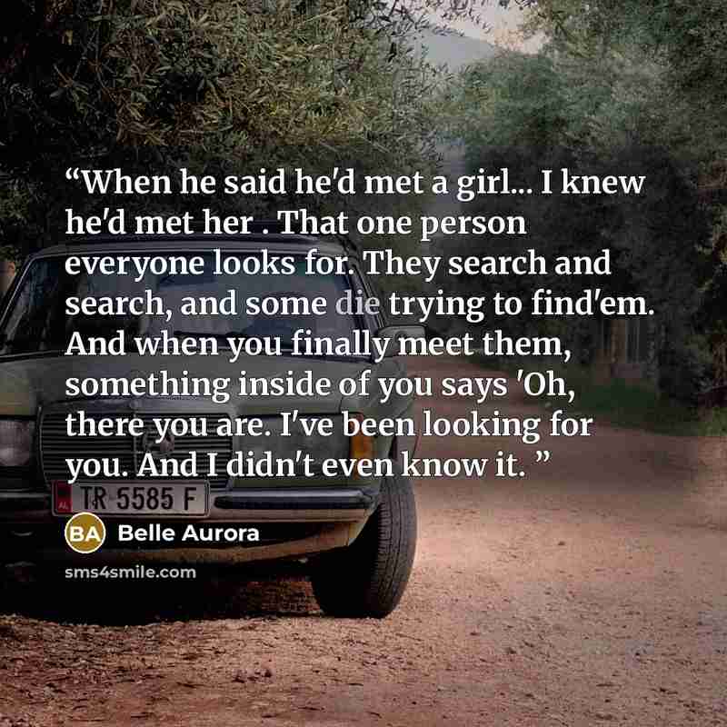 “When he said he'd met a girl... I knew he'd met her . That one person everyone looks for. They search and search, and some die trying to find'em. And when you finally meet them, something inside of you says 'Oh, there you are. I've been looking for you. And I didn't even know it.” quote by Belle Aurora