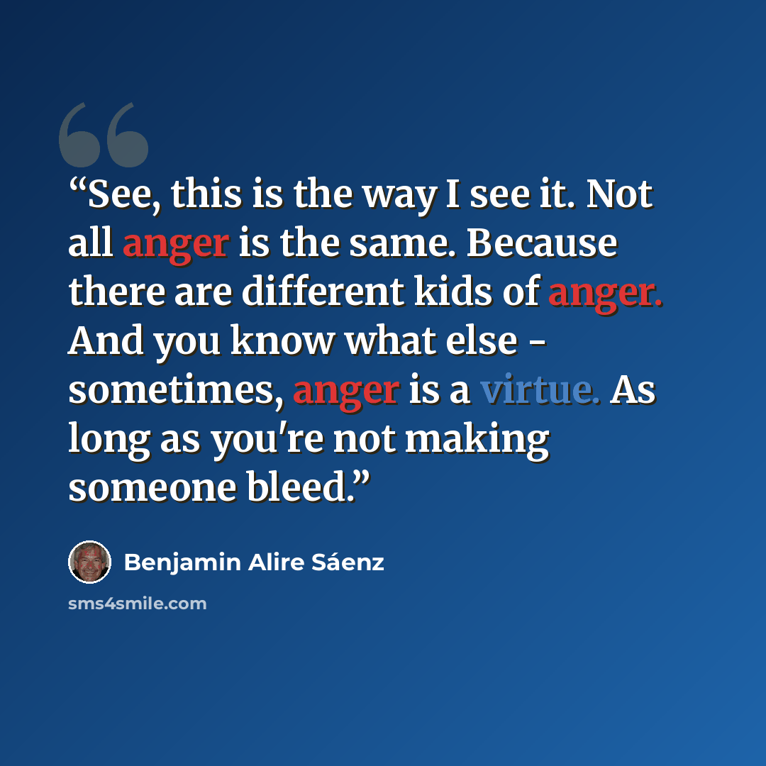 “See, this is the way I see it. Not all anger is the same. Because there are different kids of anger. And you know what else - sometimes, anger is a virtue. As long as you're not making someone bleed.” quote by Benjamin Alire Sáenz