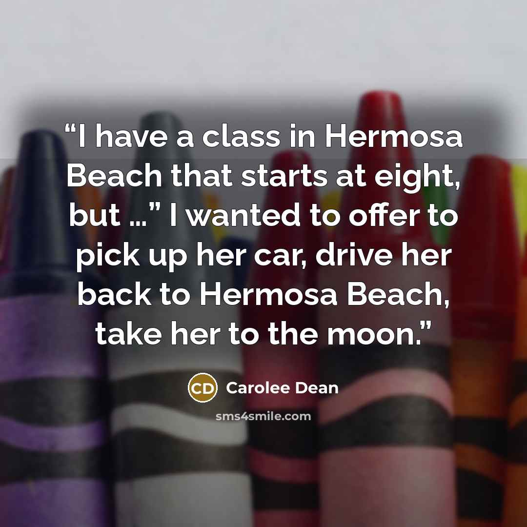 “I have a class in Hermosa Beach that starts at eight, but …” I wanted to offer to pick up her car, drive her back to Hermosa Beach, take her to the moon.” quote by Carolee Dean