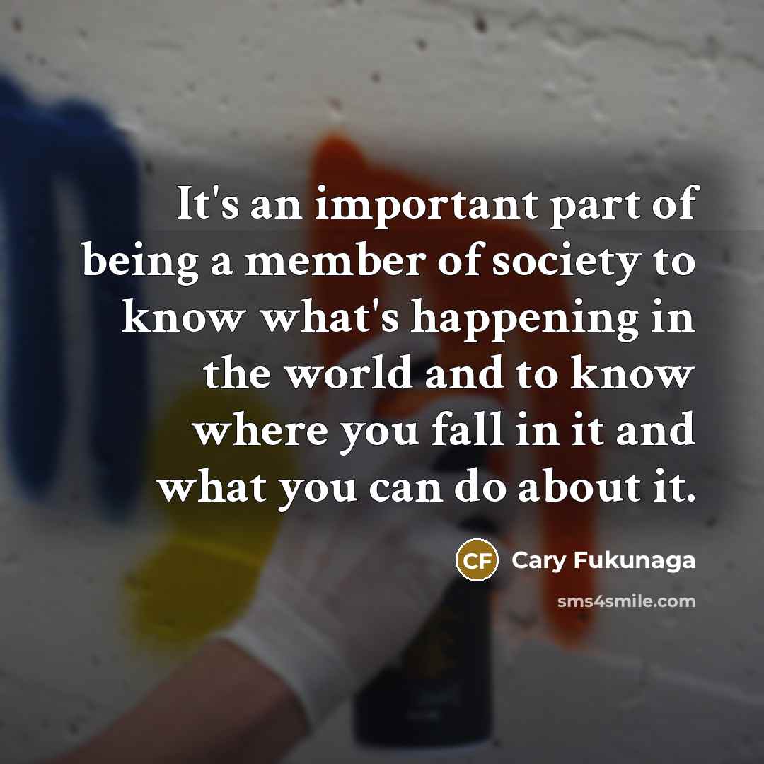 “It's an important part of being a member of society to know what's happening in the world and to know where you fall in it and what you can do about it.” quote by Cary Fukunaga