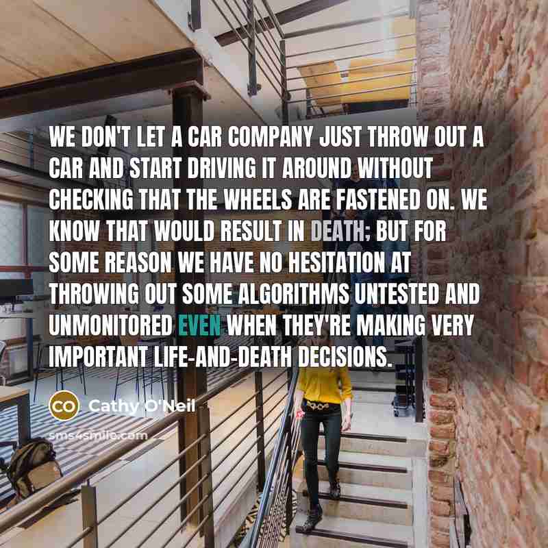 “We don't let a car company just throw out a car and start driving it around without checking that the wheels are fastened on. We know that would result in death; but for some reason we have no hesitation at throwing out some algorithms untested and unmonitored even when they're making very…” quote by Cathy O'Neil