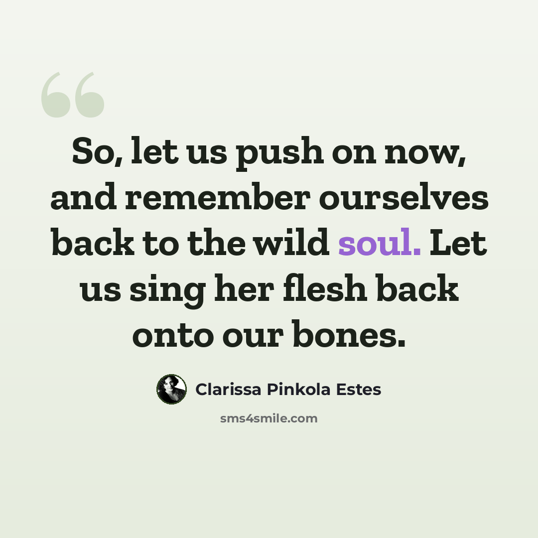 “So, let us push on now, and remember ourselves back to the wild soul. Let us sing her flesh back onto our bones.” quote by Clarissa Pinkola Estes