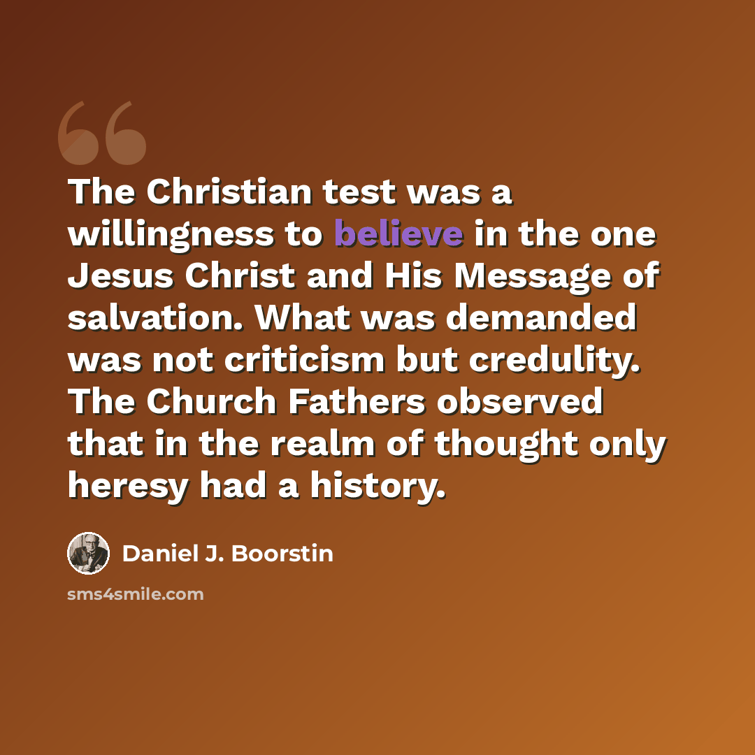 “The Christian test was a willingness to believe in the one Jesus Christ and His Message of salvation. What was demanded was not criticism but credulity. The Church Fathers observed that in the realm of thought only heresy had a history.” quote by Daniel J. Boorstin