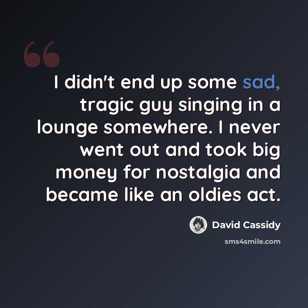 “I didn't end up some sad, tragic guy singing in a lounge somewhere. I never went out and took big money for nostalgia and became like an oldies act.” quote by David Cassidy