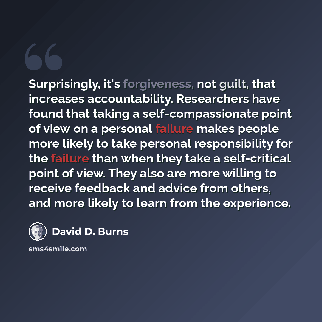 “Surprisingly, it's forgiveness, not guilt, that increases accountability. Researchers have found that taking a self-compassionate point of view on a personal failure makes people more likely to take personal responsibility for the failure than when they take a self-critical point of view. They…” quote by David D. Burns