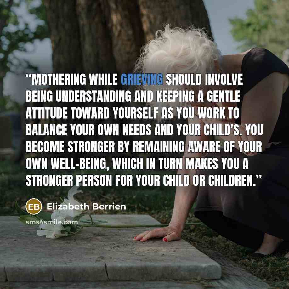 “Mothering while grieving should involve being understanding and keeping a gentle attitude toward yourself as you work to balance your own needs and your child's. You become stronger by remaining aware of your own well-being, which in turn makes you a stronger person for your child or children.” quote by Elizabeth Berrien