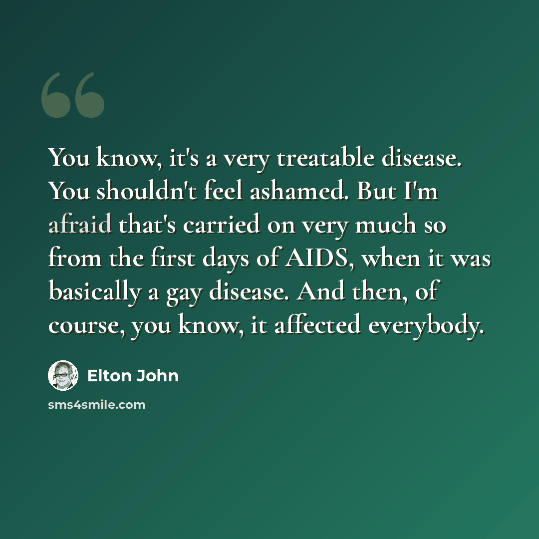 “You know, it's a very treatable disease. You shouldn't feel ashamed. But I'm afraid that's carried on very much so from the first days of AIDS, when it was basically a gay disease. And then, of course, you know, it affected everybody.” quote by Elton John