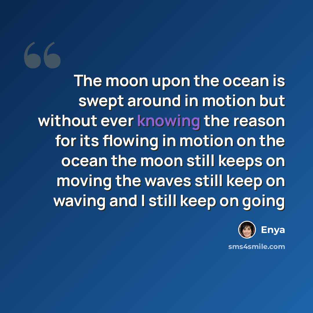 “The moon upon the ocean is swept around in motion but without ever knowing the reason for its flowing in motion on the ocean the moon still keeps on moving the waves still keep on waving and I still keep on going” quote by Enya