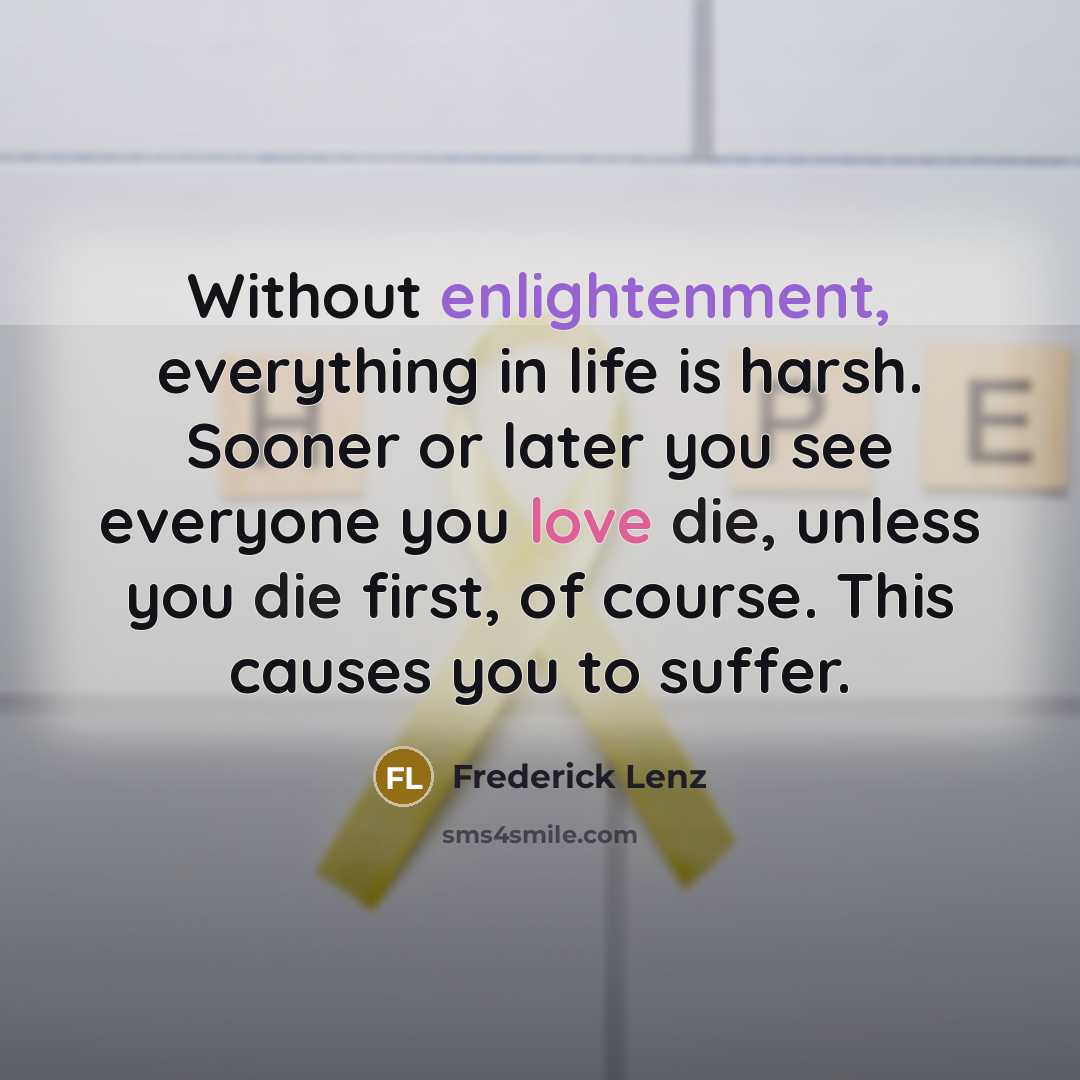 “Without enlightenment, everything in life is harsh. Sooner or later you see everyone you love die, unless you die first, of course. This causes you to suffer.” quote by Frederick Lenz