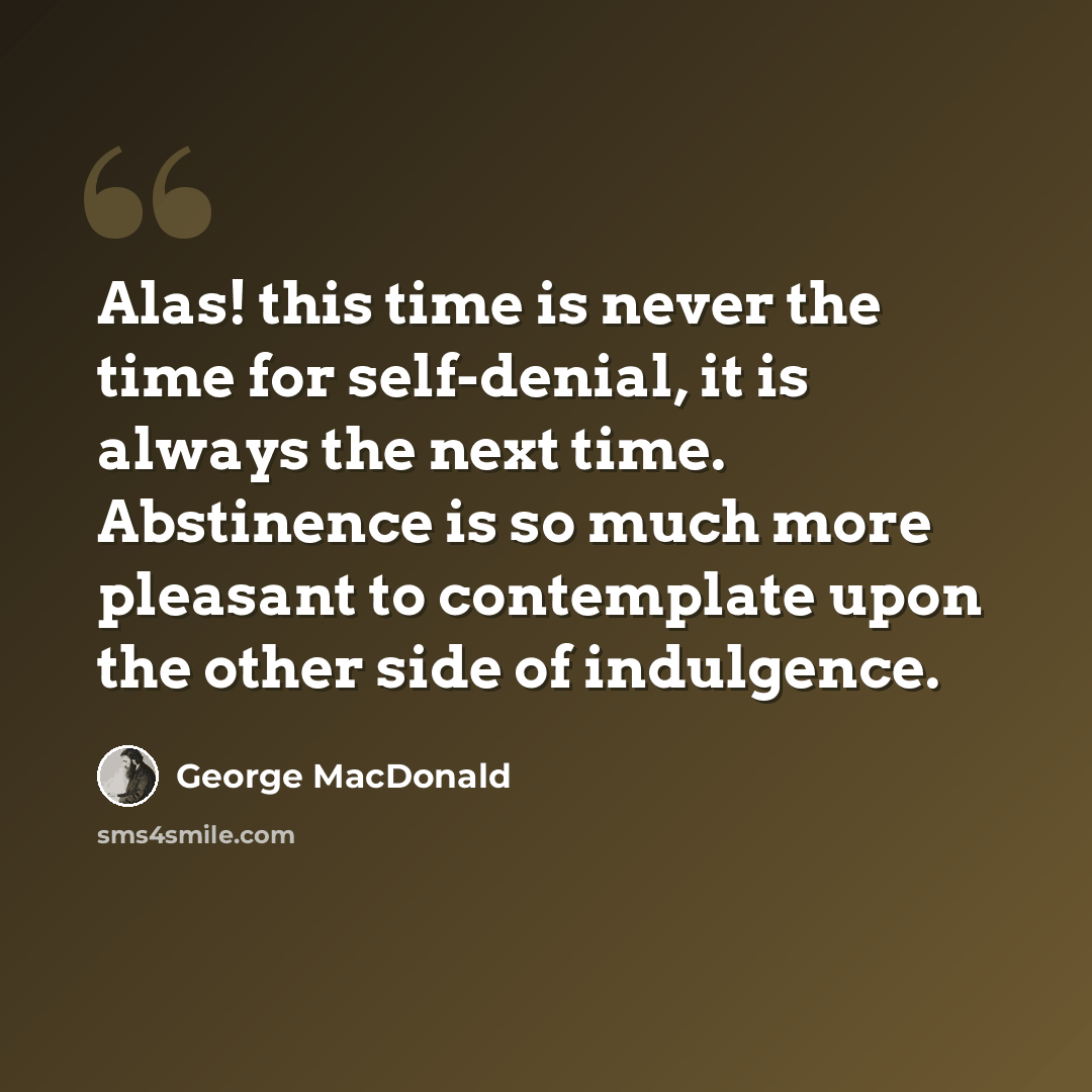 “Alas! this time is never the time for self-denial, it is always the next time. Abstinence is so much more pleasant to contemplate upon the other side of indulgence.” quote by George MacDonald