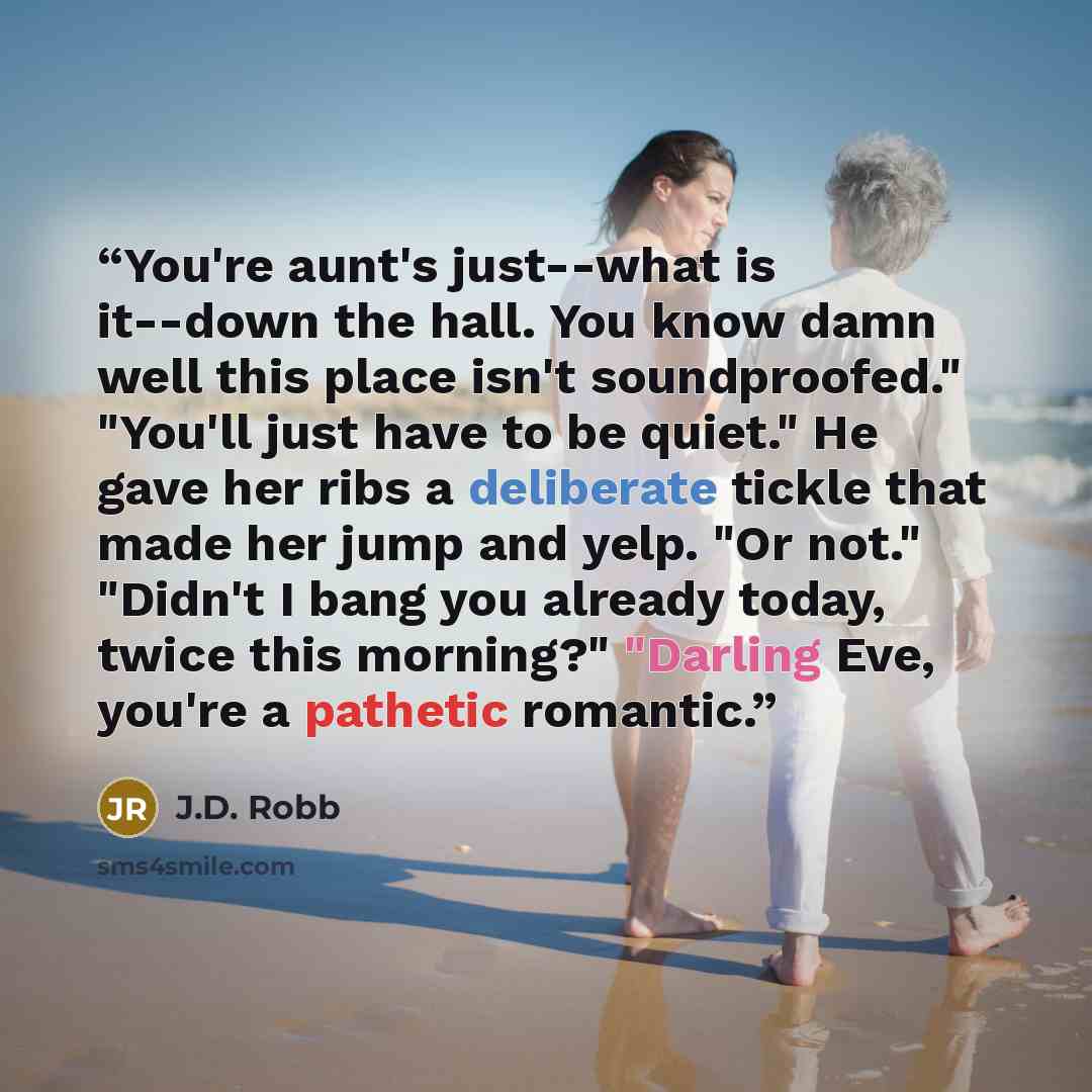 “You're aunt's just--what is it--down the hall. You know damn well this place isn't soundproofed." "You'll just have to be quiet." He gave her ribs a deliberate tickle that made her jump and yelp. "Or not." "Didn't I bang you already today, twice this morning?" "Darling Eve, you're a pathetic…” quote by J.D. Robb
