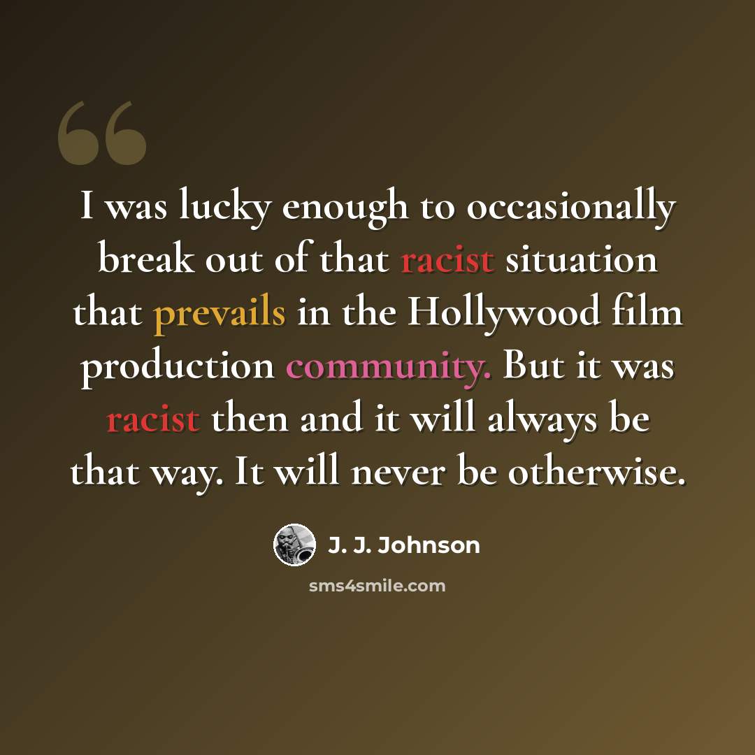 “I was lucky enough to occasionally break out of that racist situation that prevails in the Hollywood film production community. But it was racist then and it will always be that way. It will never be otherwise.” quote by J. J. Johnson