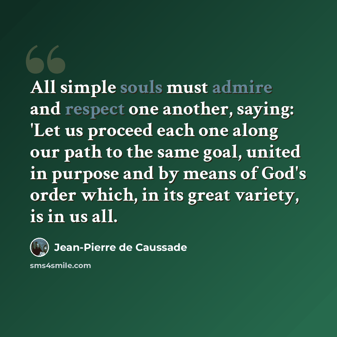 “All simple souls must admire and respect one another, saying: 'Let us proceed each one along our path to the same goal, united in purpose and by means of God's order which, in its great variety, is in us all.” quote by Jean-Pierre de Caussade