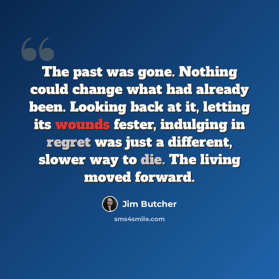 “The past was gone. Nothing could change what had already been. Looking back at it, letting its wounds fester, indulging in regret was just a different, slower way to die. The living moved forward.” quote by Jim Butcher