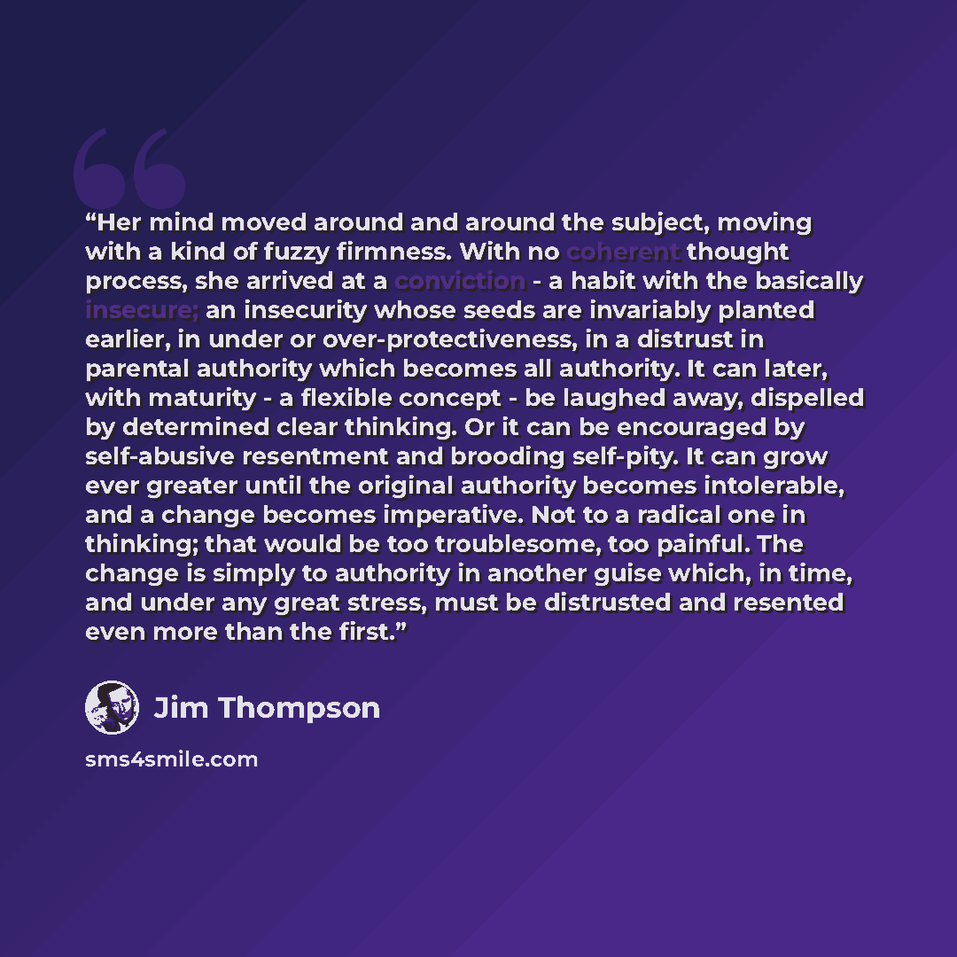 “Her mind moved around and around the subject, moving with a kind of fuzzy firmness. With no coherent thought process, she arrived at a conviction - a habit with the basically insecure; an insecurity whose seeds are invariably planted earlier, in under or over-protectiveness, in a distrust in…” quote by Jim Thompson