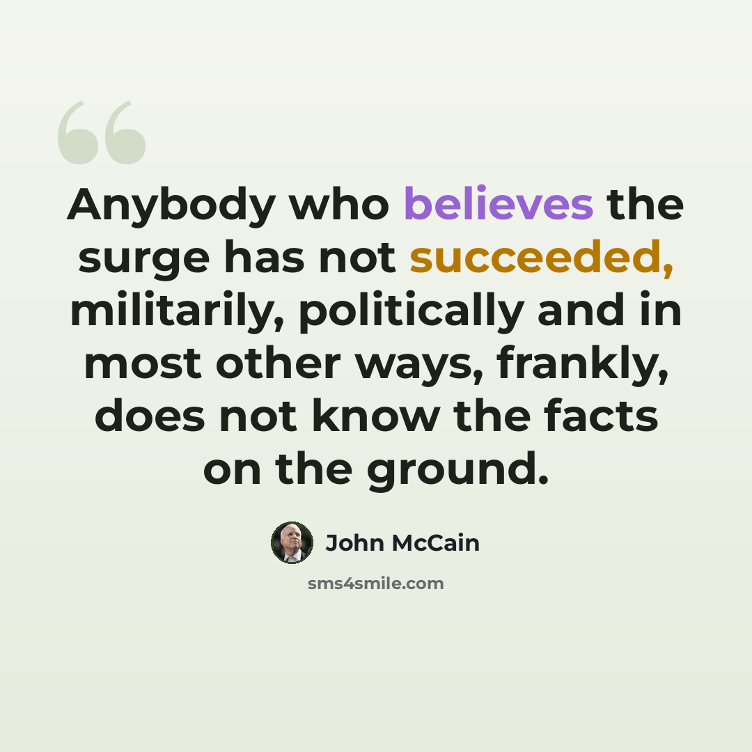 “Anybody who believes the surge has not succeeded, militarily, politically and in most other ways, frankly, does not know the facts on the ground.” quote by John McCain