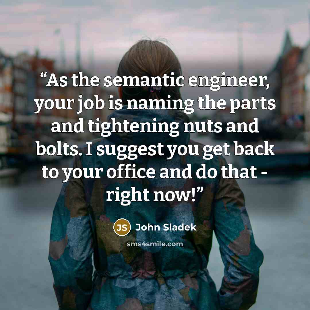 “As the semantic engineer, your job is naming the parts and tightening nuts and bolts. I suggest you get back to your office and do that - right now!” quote by John Sladek