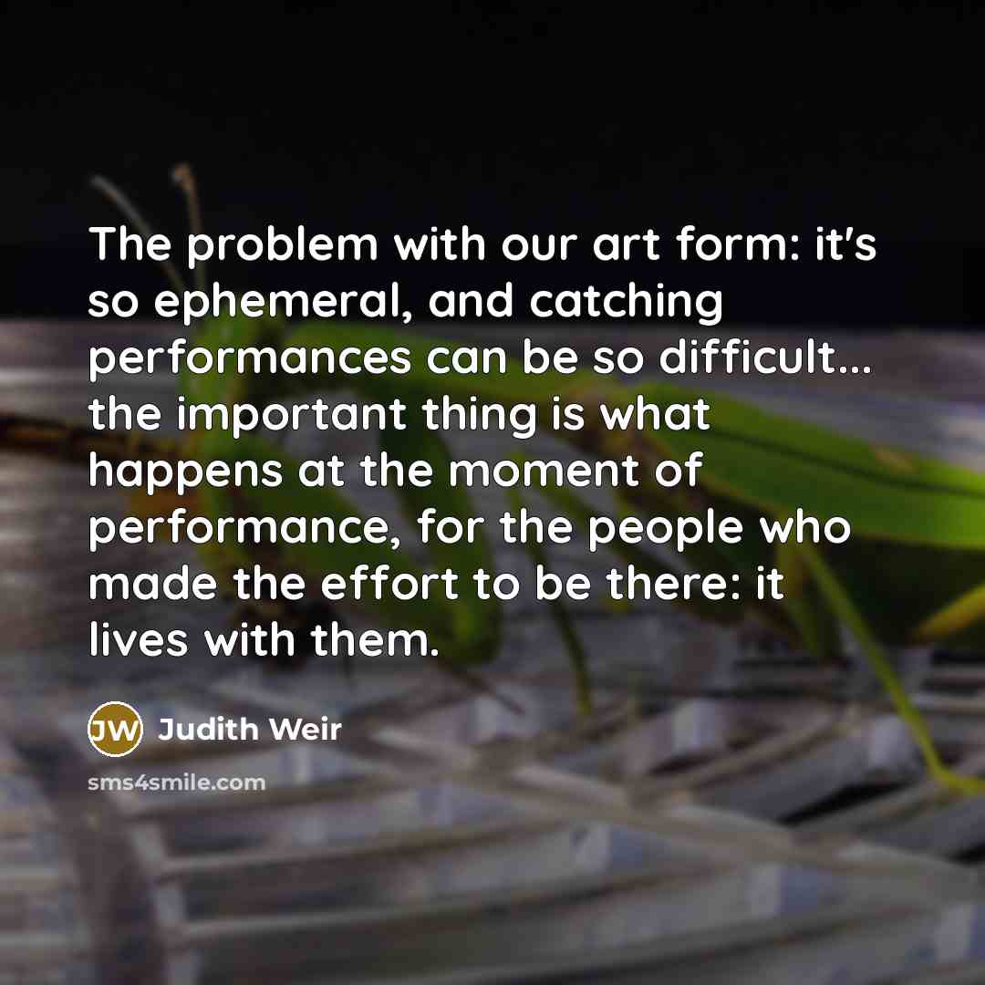 “The problem with our art form: it's so ephemeral, and catching performances can be so difficult... the important thing is what happens at the moment of performance, for the people who made the effort to be there: it lives with them.” quote by Judith Weir