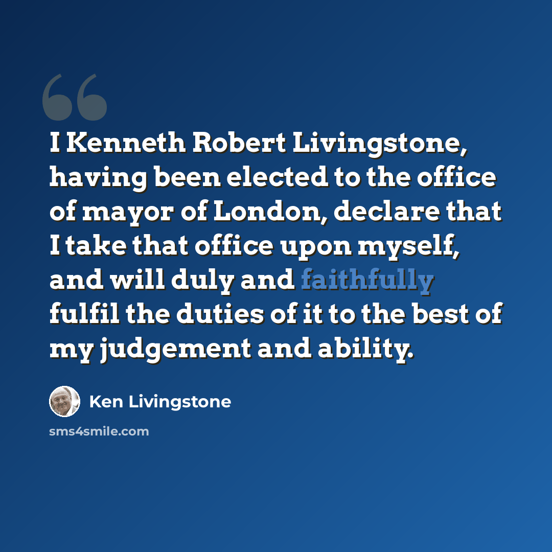 “I Kenneth Robert Livingstone, having been elected to the office of mayor of London, declare that I take that office upon myself, and will duly and faithfully fulfil the duties of it to the best of my judgement and ability.” quote by Ken Livingstone