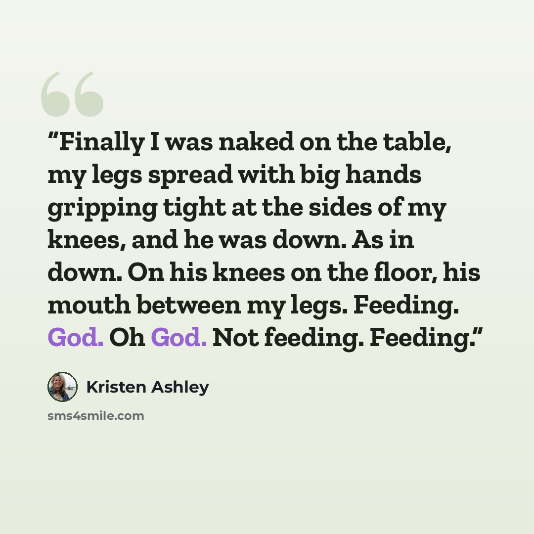 “Finally I was naked on the table, my legs spread with big hands gripping tight at the sides of my knees, and he was down. As in down. On his knees on the floor, his mouth between my legs. Feeding. God. Oh God. Not feeding. Feeding.” quote by Kristen Ashley