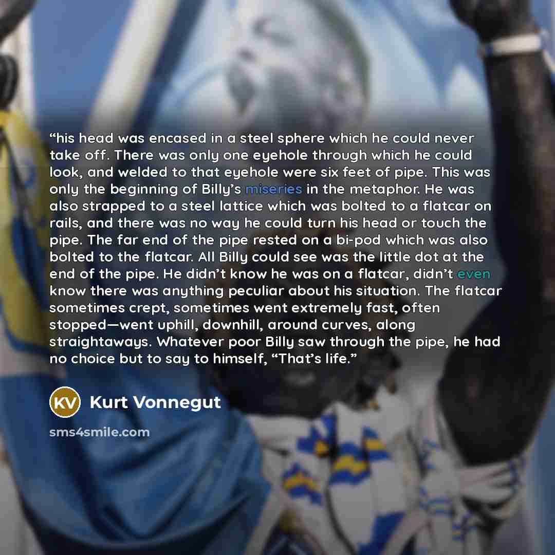 “his head was encased in a steel sphere which he could never take off. There was only one eyehole through which he could look, and welded to that eyehole were six feet of pipe. This was only the beginning of Billy’s miseries in the metaphor. He was also strapped to a steel lattice which was bolted…” quote by Kurt Vonnegut