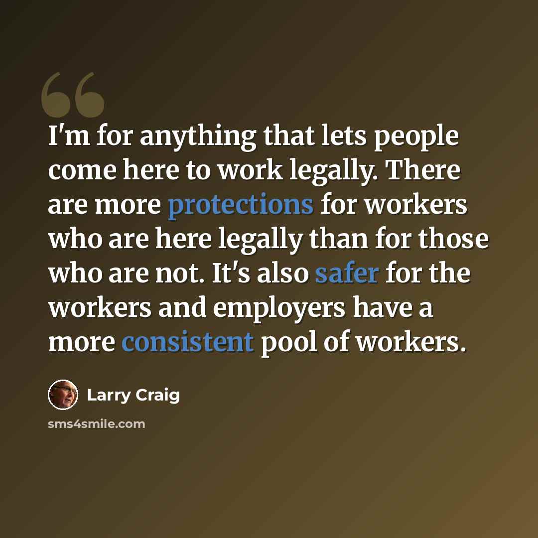 “I'm for anything that lets people come here to work legally. There are more protections for workers who are here legally than for those who are not. It's also safer for the workers and employers have a more consistent pool of workers.” quote by Larry Craig