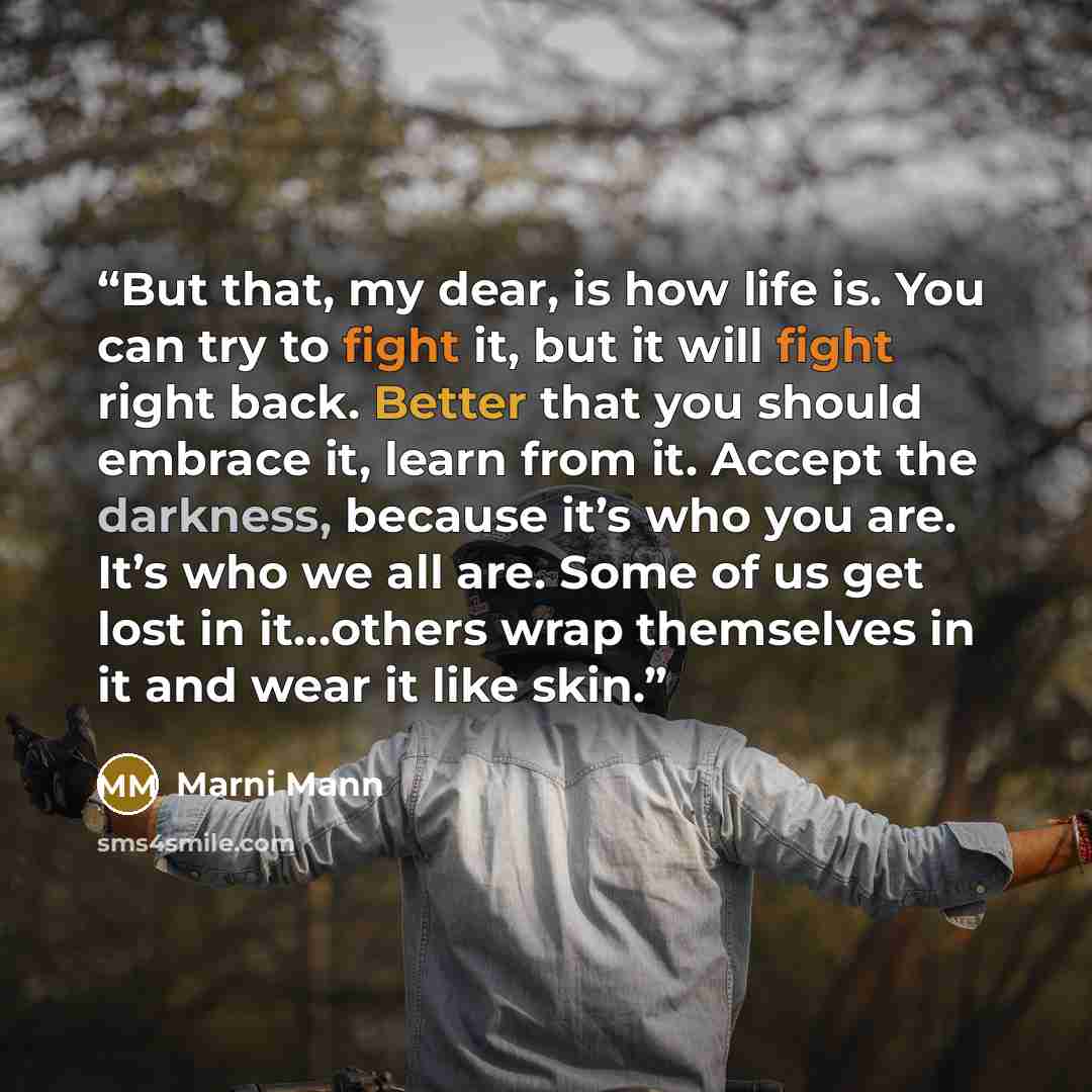“But that, my dear, is how life is. You can try to fight it, but it will fight right back. Better that you should embrace it, learn from it. Accept the darkness, because it’s who you are. It’s who we all are. Some of us get lost in it…others wrap themselves in it and wear it like skin.” quote by Marni Mann