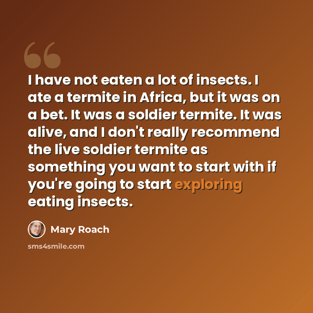 “I have not eaten a lot of insects. I ate a termite in Africa, but it was on a bet. It was a soldier termite. It was alive, and I don't really recommend the live soldier termite as something you want to start with if you're going to start exploring eating insects.” quote by Mary Roach
