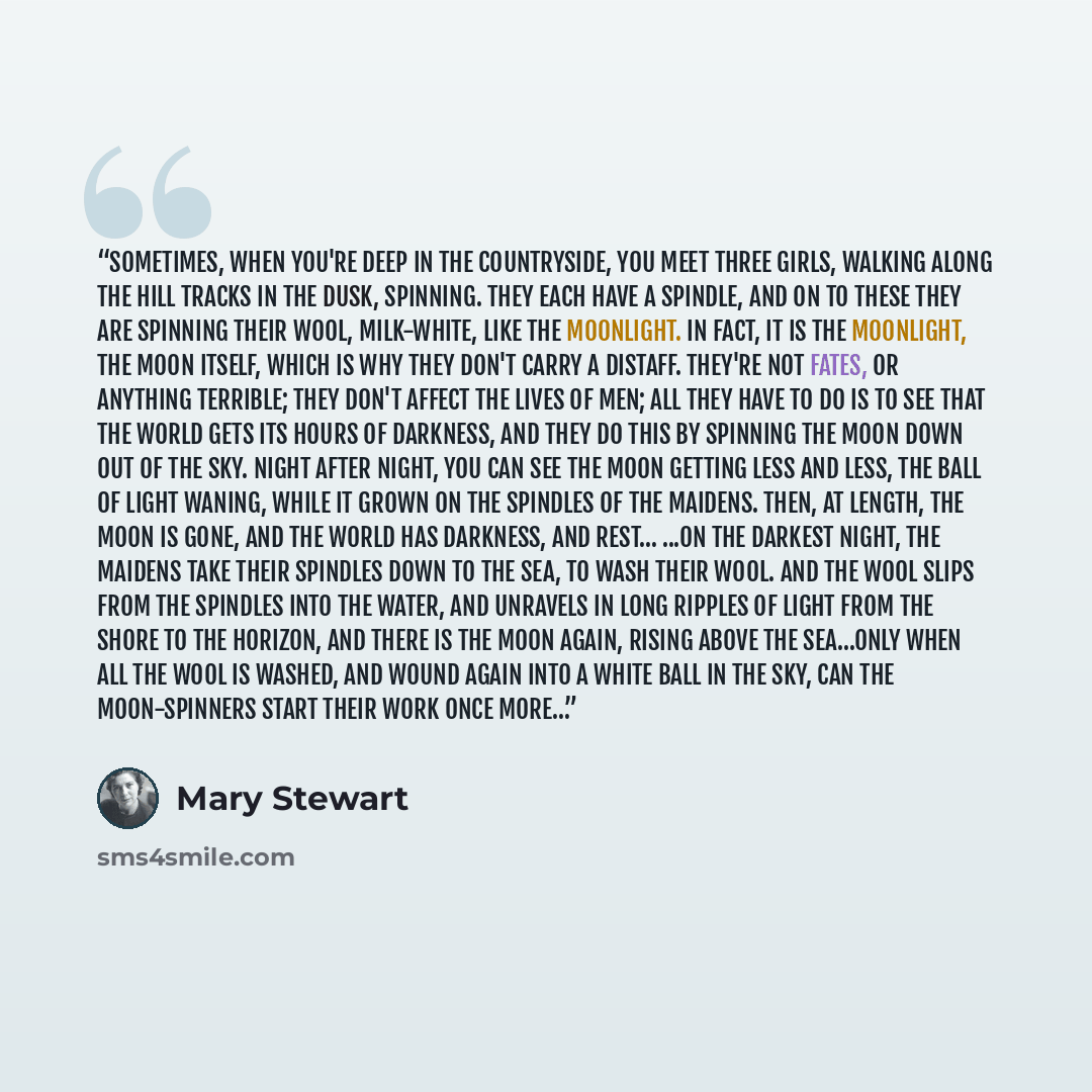 “Sometimes, when you're deep in the countryside, you meet three girls, walking along the hill tracks in the dusk, spinning. They each have a spindle, and on to these they are spinning their wool, milk-white, like the moonlight. In fact, it is the moonlight, the moon itself, which is why they don't…” quote by Mary Stewart