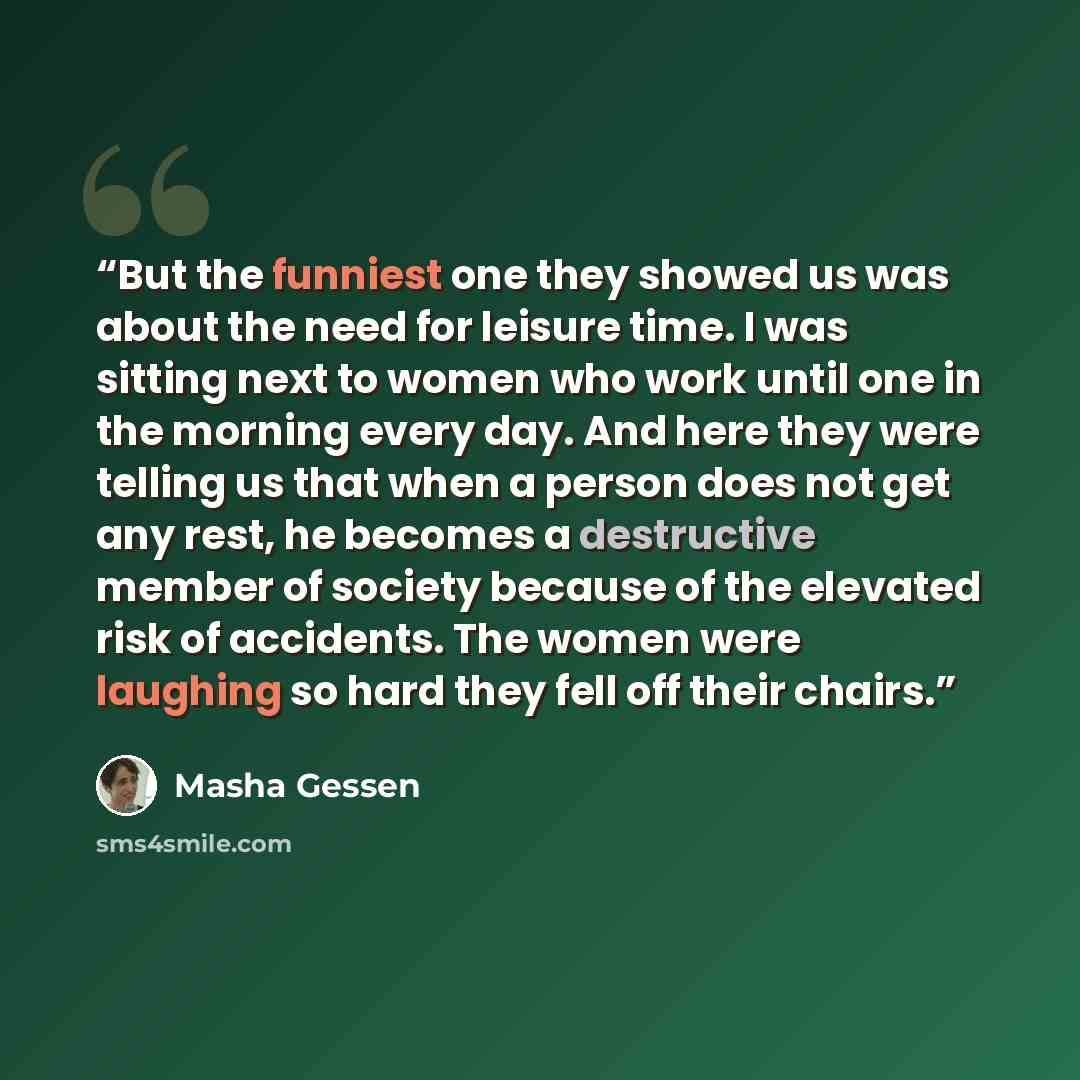“But the funniest one they showed us was about the need for leisure time. I was sitting next to women who work until one in the morning every day. And here they were telling us that when a person does not get any rest, he becomes a destructive member of society because of the elevated risk of…” quote by Masha Gessen