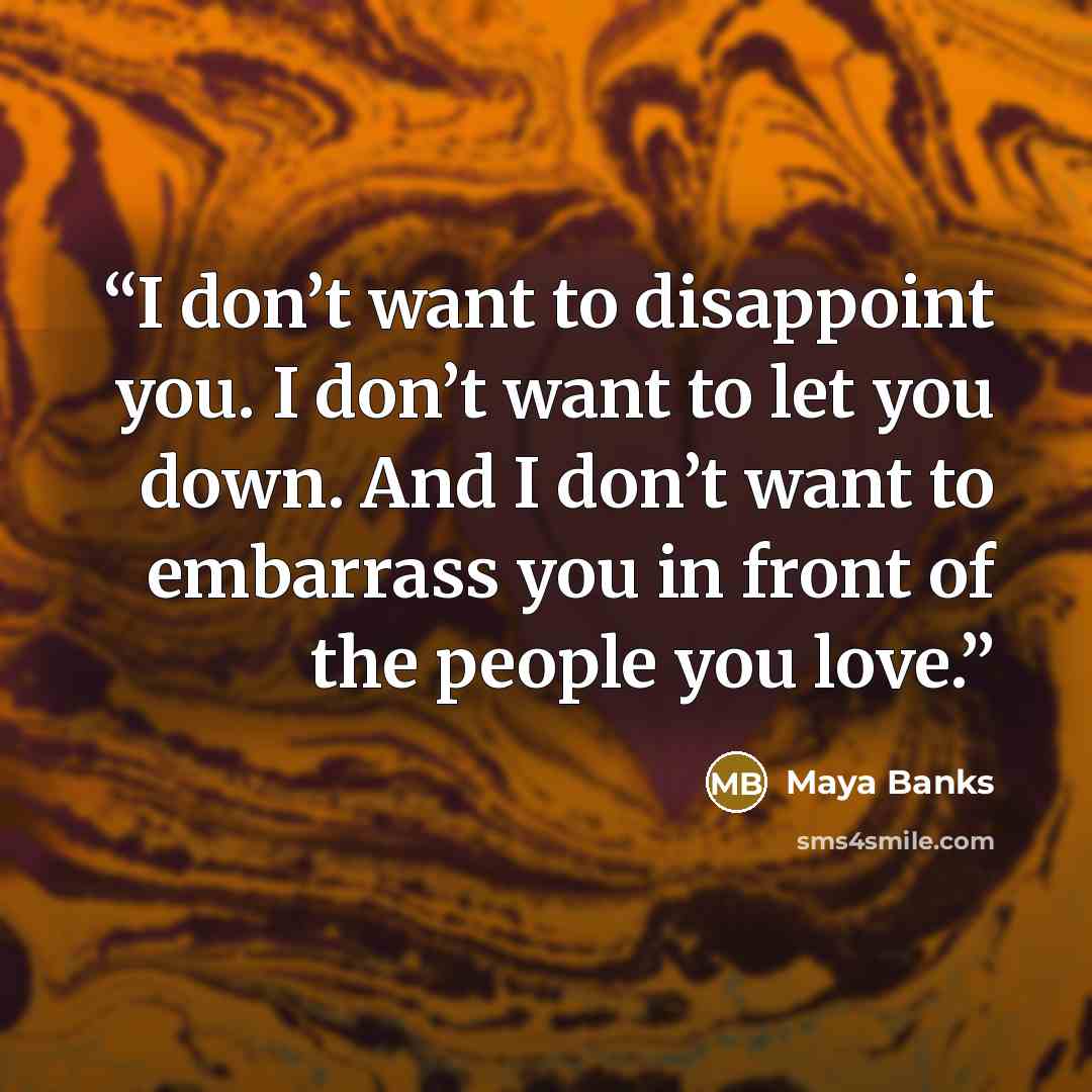“I don’t want to disappoint you. I don’t want to let you down. And I don’t want to embarrass you in front of the people you love.” quote by Maya Banks