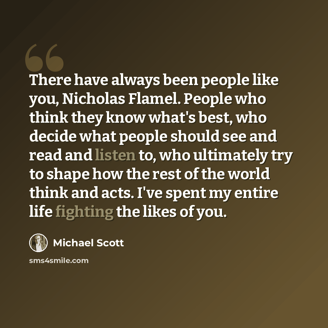 “There have always been people like you, Nicholas Flamel. People who think they know what's best, who decide what people should see and read and listen to, who ultimately try to shape how the rest of the world think and acts. I've spent my entire life fighting the likes of you.” quote by Michael Scott