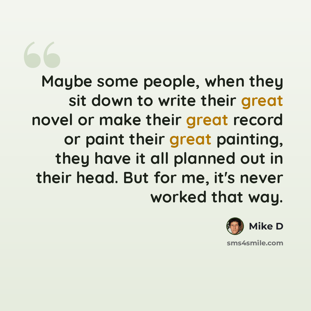 “Maybe some people, when they sit down to write their great novel or make their great record or paint their great painting, they have it all planned out in their head. But for me, it's never worked that way.” quote by Mike D