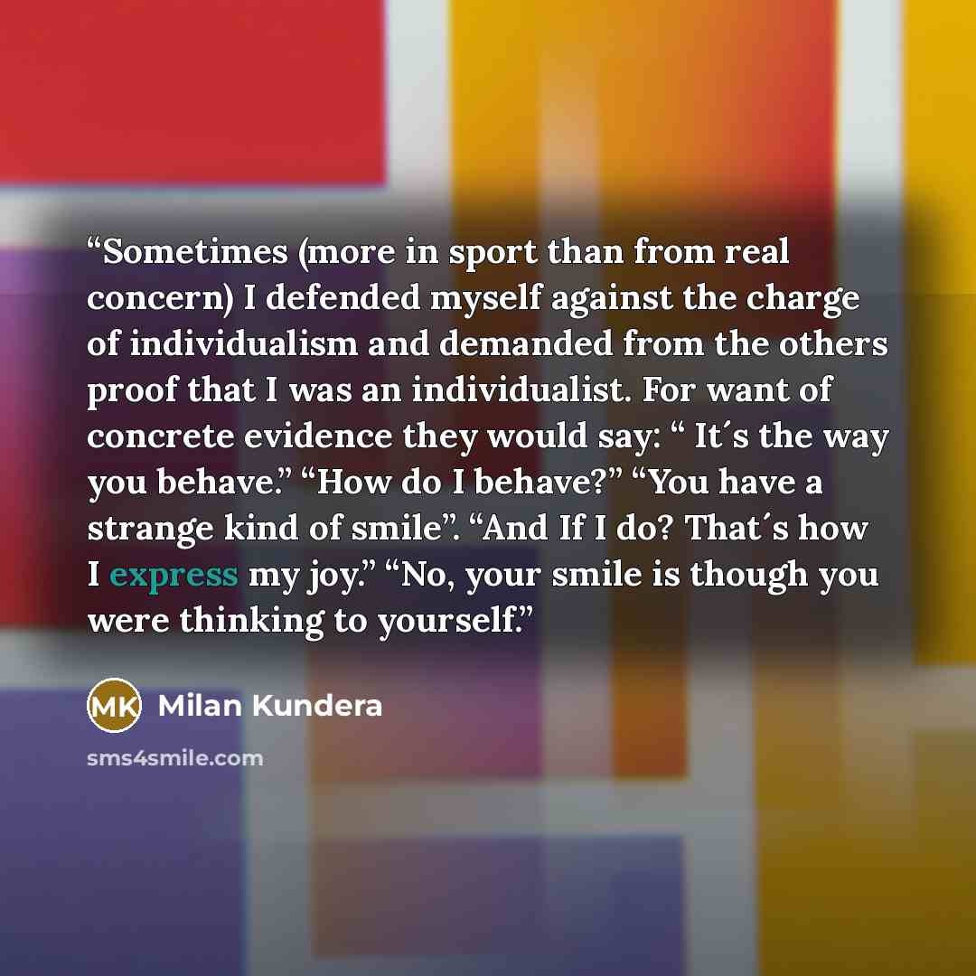“Sometimes (more in sport than from real concern) I defended myself against the charge of individualism and demanded from the others proof that I was an individualist. For want of concrete evidence they would say: “ It´s the way you behave.” “How do I behave?” “You have a strange kind of smile”…” quote by Milan Kundera