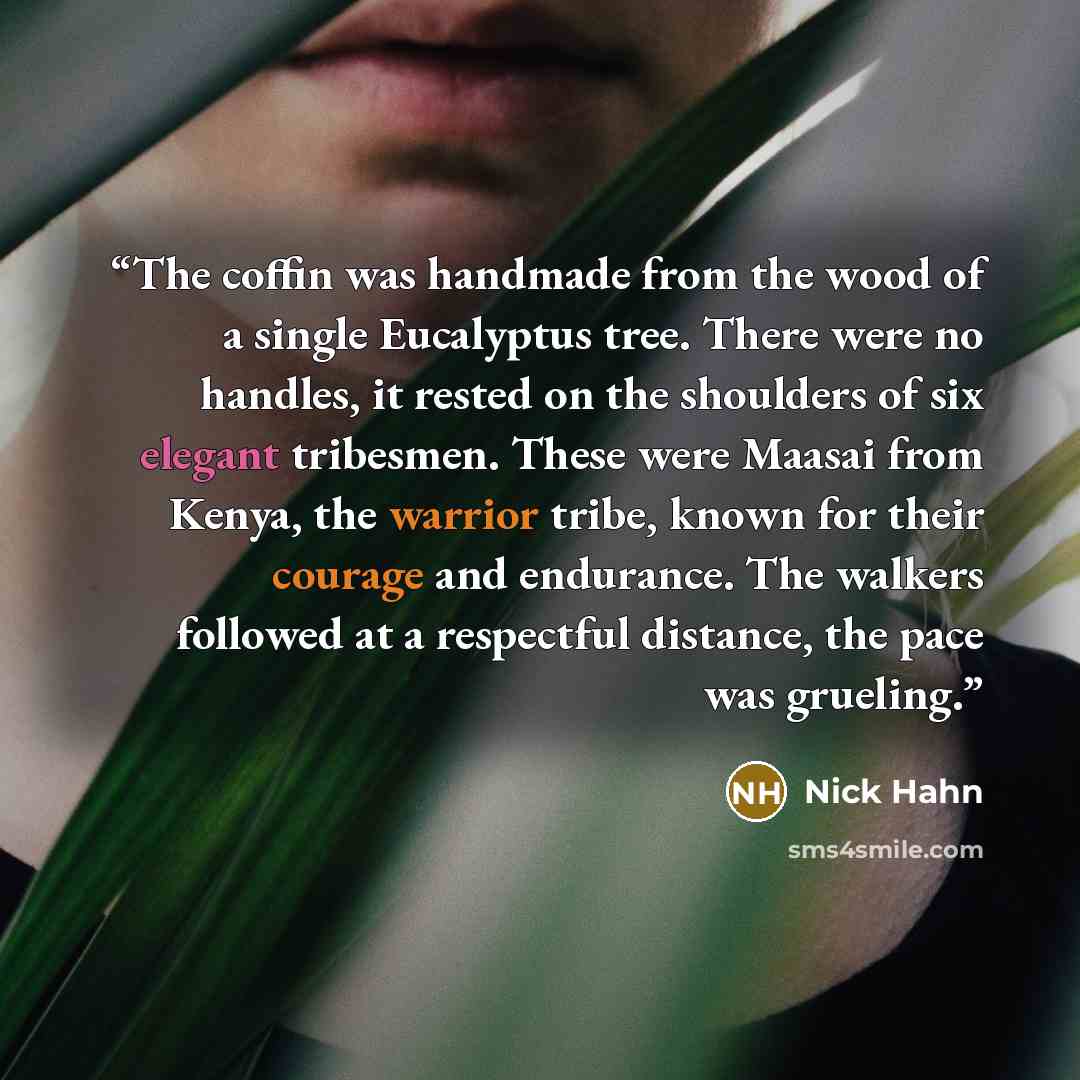 “The coffin was handmade from the wood of a single Eucalyptus tree. There were no handles, it rested on the shoulders of six elegant tribesmen. These were Maasai from Kenya, the warrior tribe, known for their courage and endurance. The walkers followed at a respectful distance, the pace was grueling.” quote by Nick Hahn