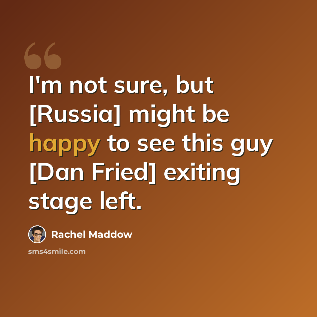 “I'm not sure, but [Russia] might be happy to see this guy [Dan Fried] exiting stage left.” quote by Rachel Maddow
