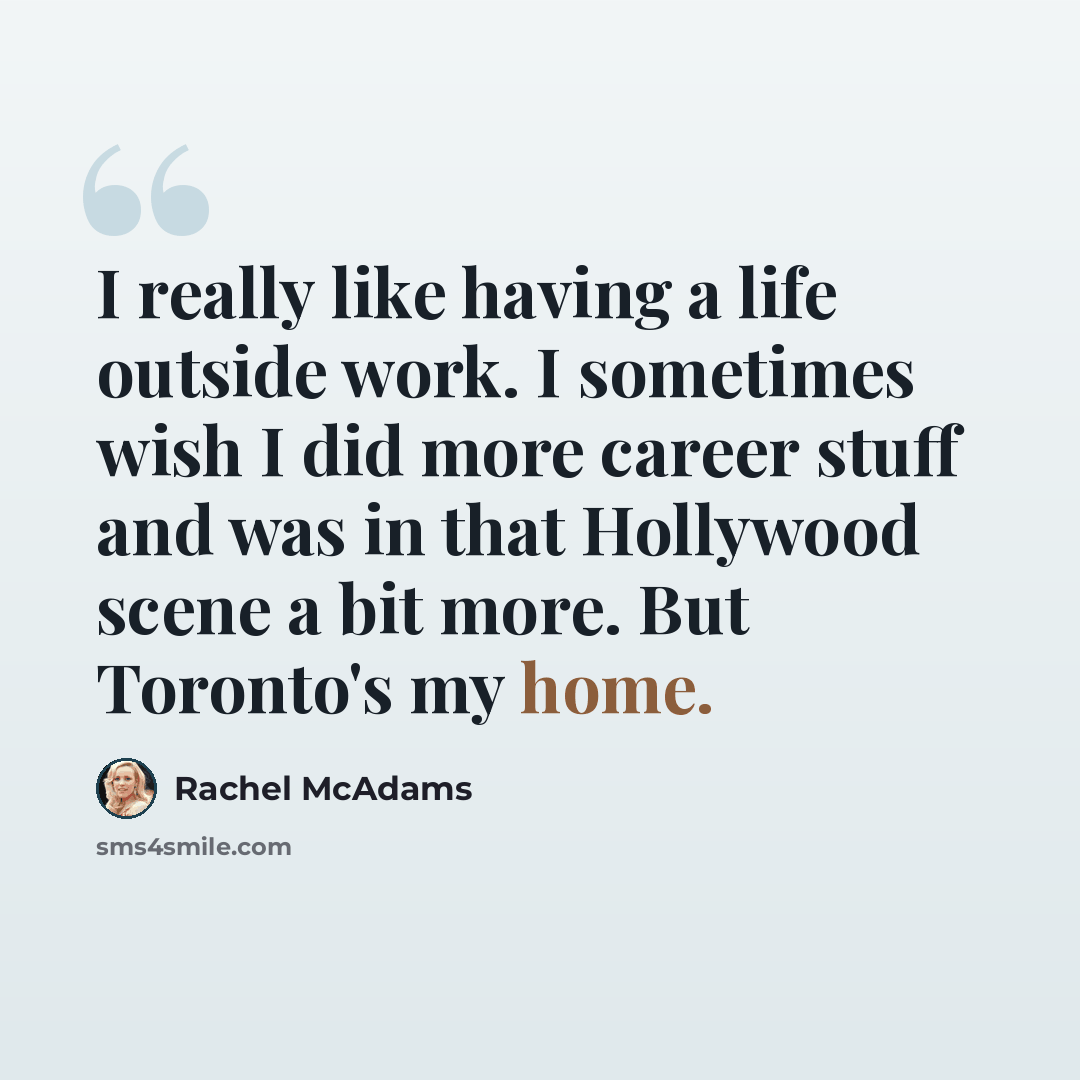“I really like having a life outside work. I sometimes wish I did more career stuff and was in that Hollywood scene a bit more. But Toronto's my home.” quote by Rachel McAdams