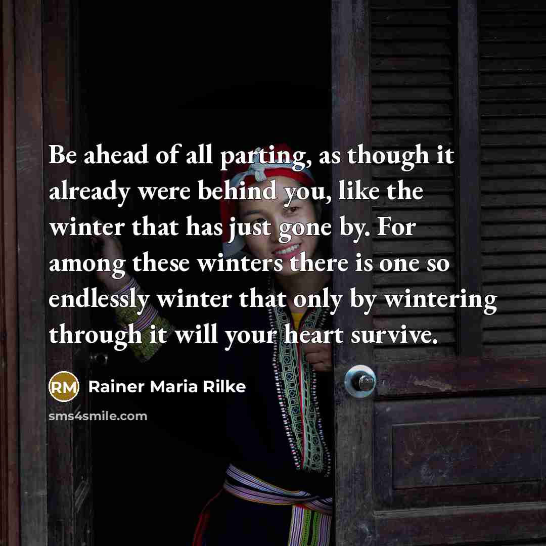 “Be ahead of all parting, as though it already were behind you, like the winter that has just gone by. For among these winters there is one so endlessly winter that only by wintering through it will your heart survive.” quote by Rainer Maria Rilke