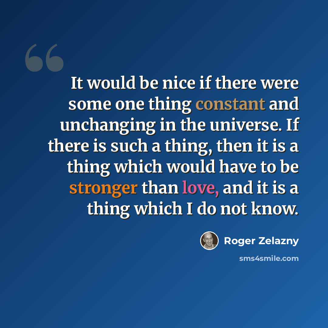“It would be nice if there were some one thing constant and unchanging in the universe. If there is such a thing, then it is a thing which would have to be stronger than love, and it is a thing which I do not know.” quote by Roger Zelazny
